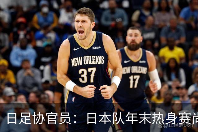 日足协官员：日本队年末热身赛尚未敲定；球员需调整好状态
